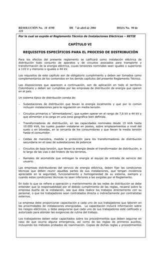 RESOLUCIÓN No. 18 0398 DE 7 de abril de 2004 HOJA No. 90 de
119
Por la cual se expide el Reglamento Técnico de Instalaciones Eléctricas – RETIE
CAPÍTULO VI
REQUISITOS ESPECÍFICOS PARA EL PROCESO DE DISTRIBUCIÓN
Para los efectos del presente reglamento se calificará como instalación eléctrica de
distribución todo conjunto de aparatos y de circuitos asociados para transporte y
transformación de la energía eléctrica, cuyas tensiones nominales sean iguales o superiores
a 110 V y menores o iguales a 44 kV.
Los requisitos de este capítulo son de obligatorio cumplimiento y deben ser tomados como
complementarios de los contenidos en los demás capítulos del presente Reglamento Técnico.
Las disposiciones que aparecen a continuación, son de aplicación en todo el territorio
Colombiano y deben ser cumplidas por las empresas de distribución de energía que operen
en el país.
Un sistema típico de distribución consta de:
− Subestaciones de distribución que llevan la energía localmente y que por lo común
incluyen instalaciones para la regulación en media tensión.
− Circuitos primarios o “alimentadores”, que suelen operar en el rango de 7,6 kV a 44 kV y
que alimentan a la carga en una zona geográfica bien definida.
− Transformadores de distribución, en las capacidades nominales desde 10 kVA hasta
10.000 kVA, los cuales pueden instalarse en postes, sobre emplazamientos a nivel del
suelo o en bóvedas, en la cercanía de los consumidores y que llevan la media tensión
hasta el consumidor.
− Celdas de maniobra, medida y protección para los transformadores de distribución
secundaria en el caso de subestaciones de potencia
− Circuitos de baja tensión, que llevan la energía desde el transformador de distribución, a
lo largo de las vías o del lindero de los terrenos.
− Ramales de acometida que entregan la energía al equipo de entrada de servicio del
usuario.
Las empresas distribuidoras del servicio de energía eléctrica, deben fijar las condiciones
técnicas que deben reunir aquellas partes de sus instalaciones, que tengan incidencia
apreciable en la seguridad, funcionamiento y homogeneidad de su sistema, siempre y
cuando estas condiciones técnicas no sean inferiores a las exigidas por el Reglamento.
En todo lo que se refiere a operación y mantenimiento de las redes de distribución se debe
entender que la responsabilidad por el debido cumplimiento de las reglas, recaerá sobre la
empresa dueña de la instalación, sea que ésta realice los trabajos directamente con su
personal, o que los trabajadores sean contratados directa o indirectamente por contratistas
externos.
La empresa debe proporcionar capacitación a cada uno de sus trabajadores que laboren en
las proximidades de instalaciones energizadas. La capacitación incluirá información sobre
los riesgos eléctricos, y debe asegurarse que cada uno de sus trabajadores esté calificado y
autorizado para atender las exigencias de rutina del trabajo.
Los trabajadores deben estar capacitados sobre los procedimientos que deben seguirse en
caso de que ocurra alguna emergencia, así como de las reglas de primeros auxilios,
incluyendo los métodos probados de reanimación. Copias de dichas reglas y procedimientos
 