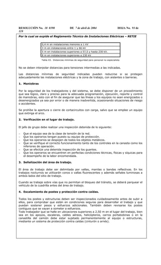 RESOLUCIÓN No. 18 0398 DE 7 de abril de 2004 HOJA No. 93 de
119
Por la cual se expide el Reglamento Técnico de Instalaciones Eléctricas – RETIE
0,4 m en instalaciones menores a 1 kV
3 m en instalaciones entre 1 y 66 kV
5 m en instalaciones superiores a 57,5 y hasta 230 kV.
8 m en instalaciones superiores a 230 kV
Tabla 43. Distancias mínimas de seguridad para personal no especialista
No se deben interpolar distancias para tensiones intermedias a las indicadas.
Las distancias mínimas de seguridad indicadas pueden reducirse si se protegen
adecuadamente las instalaciones eléctricas y la zona de trabajo, con aislantes o barreras.
1. Maniobras
Por la seguridad de los trabajadores y del sistema, se debe disponer de un procedimiento
que sea lógico, claro y preciso para la adecuada programación, ejecución, reporte y control
de maniobras, esto con el fin de asegurar que las líneas y los equipos no sean energizados o
desenergizados ya sea por error o de manera inadvertida, ocasionando situaciones de riesgo
o accidentes.
Se prohíbe la apertura o cierre de cortacircuitos con carga, salvo que se emplee un equipo
que extinga el arco.
2. Verificación en el lugar de trabajo.
El jefe de grupo debe realizar una inspección detenida de lo siguiente:
− Que el equipo sea de la clase de tensión de la red.
− Que los operarios tengan puesto su equipo de protección.
− Que los operarios se despojen de todos los objetos metálicos.
− Que se verifique el correcto funcionamiento tanto de los controles en la canasta como los
inferiores de operación.
− Que se efectúe una detenida inspección de los guantes.
− Que los operarios se encuentren en perfectas condiciones técnicas, físicas y síquicas para
el desempeño de la labor encomendada.
3. Señalización del área de trabajo.
El área de trabajo debe ser delimitada por vallas, manilas o bandas reflectivas. En los
trabajos nocturnos se utilizarán conos o vallas fluorescentes y además señales luminosas a
ambos lados del sitio de trabajo.
Cuando se trabaje sobre vías que no permitan el bloqueo del tránsito, se deberá parquear el
vehículo de la cuadrilla antes del área de trabajo.
4. Escalamiento de postes y protección contra caídas.
Todos los postes y estructuras deben ser inspeccionados cuidadosamente antes de subir a
ellos, para comprobar que están en condiciones seguras para desarrollar el trabajo y que
puedan sostener pesos y esfuerzos adicionales. También deben revisarse los postes
contiguos que se vayan a someter a esfuerzos.
Todo trabajador que se halle en ubicaciones superiores a 2,50 m en el lugar del trabajo, bien
sea en los apoyos, escaleras, cables aéreos, helicópteros, carros portabobinas o en la
canastilla del camión debe estar sujetado permanentemente al equipo o estructuras,
mediante un sistema de protección contra caídas (cinturón o arnés).
 