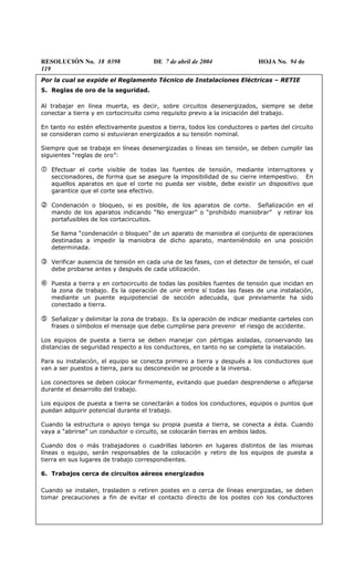 RESOLUCIÓN No. 18 0398 DE 7 de abril de 2004 HOJA No. 94 de
119
Por la cual se expide el Reglamento Técnico de Instalaciones Eléctricas – RETIE
5. Reglas de oro de la seguridad.
Al trabajar en línea muerta, es decir, sobre circuitos desenergizados, siempre se debe
conectar a tierra y en cortocircuito como requisito previo a la iniciación del trabajo.
En tanto no estén efectivamente puestos a tierra, todos los conductores o partes del circuito
se consideran como si estuvieran energizados a su tensión nominal.
Siempre que se trabaje en líneas desenergizadas o líneas sin tensión, se deben cumplir las
siguientes “reglas de oro”:
Efectuar el corte visible de todas las fuentes de tensión, mediante interruptores y
seccionadores, de forma que se asegure la imposibilidad de su cierre intempestivo. En
aquellos aparatos en que el corte no pueda ser visible, debe existir un dispositivo que
garantice que el corte sea efectivo.
Condenación o bloqueo, si es posible, de los aparatos de corte. Señalización en el
mando de los aparatos indicando “No energizar” o “prohibido maniobrar” y retirar los
portafusibles de los cortacircuitos.
Se llama “condenación o bloqueo” de un aparato de maniobra al conjunto de operaciones
destinadas a impedir la maniobra de dicho aparato, manteniéndolo en una posición
determinada.
Verificar ausencia de tensión en cada una de las fases, con el detector de tensión, el cual
debe probarse antes y después de cada utilización.
Puesta a tierra y en cortocircuito de todas las posibles fuentes de tensión que incidan en
la zona de trabajo. Es la operación de unir entre sí todas las fases de una instalación,
mediante un puente equipotencial de sección adecuada, que previamente ha sido
conectado a tierra.
Señalizar y delimitar la zona de trabajo. Es la operación de indicar mediante carteles con
frases o símbolos el mensaje que debe cumplirse para prevenir el riesgo de accidente.
Los equipos de puesta a tierra se deben manejar con pértigas aisladas, conservando las
distancias de seguridad respecto a los conductores, en tanto no se complete la instalación.
Para su instalación, el equipo se conecta primero a tierra y después a los conductores que
van a ser puestos a tierra, para su desconexión se procede a la inversa.
Los conectores se deben colocar firmemente, evitando que puedan desprenderse o aflojarse
durante el desarrollo del trabajo.
Los equipos de puesta a tierra se conectarán a todos los conductores, equipos o puntos que
puedan adquirir potencial durante el trabajo.
Cuando la estructura o apoyo tenga su propia puesta a tierra, se conecta a ésta. Cuando
vaya a “abrirse” un conductor o circuito, se colocarán tierras en ambos lados.
Cuando dos o más trabajadores o cuadrillas laboren en lugares distintos de las mismas
líneas o equipo, serán responsables de la colocación y retiro de los equipos de puesta a
tierra en sus lugares de trabajo correspondientes.
6. Trabajos cerca de circuitos aéreos energizados
Cuando se instalen, trasladen o retiren postes en o cerca de líneas energizadas, se deben
tomar precauciones a fin de evitar el contacto directo de los postes con los conductores
 