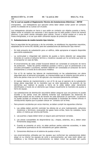RESOLUCIÓN No. 18 0398 DE 7 de abril de 2004 HOJA No. 95 de
119
Por la cual se expide el Reglamento Técnico de Instalaciones Eléctricas – RETIE
energizados. Los trabajadores que ejecuten dicha labor deben evitar poner en contacto
partes no aisladas de su cuerpo con el poste.
Los trabajadores ubicados en tierra o que estén en contacto con objetos puestos a tierra,
deben evitar el contacto con camiones u otro equipo que no esté puesto a tierra de manera
efectiva, y que estén siendo utilizados para colocar, mover o retirar postes en o cerca de
líneas energizadas, a no ser que estén utilizando equipo de protección aprobado.
7. Subestaciones de media tensión tipo interior.
Para la seguridad de las personas y de los animales, se establecen los siguientes requisitos,
adoptados de la norma IEC 60298, para las subestaciones de distribución tipo interior:
− En todo proyecto de subestación para un edificio, debe apropiarse el espacio disponible
para dicha subestación.
− La continuidad e integridad del sistema de puesta a tierra deberán ser aseguradas
teniendo en cuenta el esfuerzo térmico y mecánico causado por la corriente que este va
a transportar en caso de falla.
− El encerramiento de cada unidad funcional deberá ser conectado al conductor de tierra
de protección. Todas las partes metálicas puestas a tierra y que no pertenezcan a los
circuitos principales o auxiliares, también deberán ser conectadas al conductor de tierra
directamente o a través de la estructura metálica.
− Con el fin de realizar las labores de mantenimiento en las subestaciones con plena
seguridad para el personal encargado, es imprescindible que el sistema permita poner a
tierra las partes vivas con el fin de ejecutar una maniobra plenamente confiable.
− Al realizar labores de mantenimiento y con el fin de que el operario de la subestación
tenga plena seguridad de la maniobra que se esta ejecutando, la posición de los
elementos que realicen la puesta a tierra de la celda deben estar claramente
identificados a través de un elemento que indique visualmente la maniobra de puesta a
tierra de equipo.
− Las subestaciones de distribución secundaria deben asegurar que una persona no pueda
acceder a las partes vivas del sistema evitando que sobrepasen las distancias de
seguridad propias de los niveles de tensión de cada aplicación en particular. La persona
no puede acceder al contacto de la zona energizada ni tocándola de manera directa ni
introduciendo objetos que lo puedan colocar en contacto con la línea.
− Para prevenir accidentes por arcos internos, se deben cumplir los siguientes criterios:
1. Las celdas deben permitir controlar los efectos de un arco (sobrepresión, esfuerzos
mecánicos y térmicos), evacuando los gases hacia arriba, hacia los costados, hacia
atrás o 2 metros por encima del frente.
2. Las puertas y tapas deben tener un seguro para permanecer cerradas.
3. Las piezas susceptibles de desprenderse (ej.: chapas, aislantes, etc.), deben estar
firmemente aseguradas.
4. Cuando se presente un arco, no debe perforar partes externas accesibles, ni debe
presentarse quemadura de los indicadores por gases calientes.
5. Conexiones efectivas en el sistema de puesta a tierra.
− Los encerramientos utilizados por los equipos que conforman las subestaciones deben
alojar en su interior los equipos de corte y seccionamiento; por esta razón deben ser
metálicos y los límites del encerramiento no deben incluir las paredes del cuarto
 