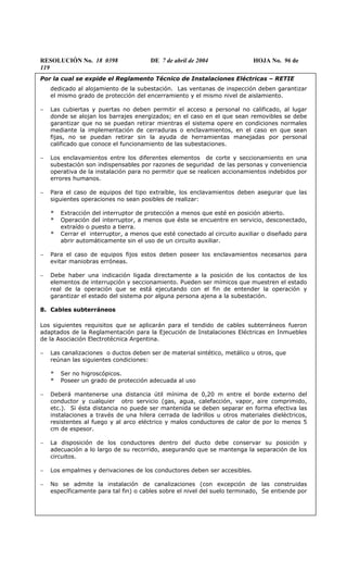 RESOLUCIÓN No. 18 0398 DE 7 de abril de 2004 HOJA No. 96 de
119
Por la cual se expide el Reglamento Técnico de Instalaciones Eléctricas – RETIE
dedicado al alojamiento de la subestación. Las ventanas de inspección deben garantizar
el mismo grado de protección del encerramiento y el mismo nivel de aislamiento.
− Las cubiertas y puertas no deben permitir el acceso a personal no calificado, al lugar
donde se alojan los barrajes energizados; en el caso en el que sean removibles se debe
garantizar que no se puedan retirar mientras el sistema opere en condiciones normales
mediante la implementación de cerraduras o enclavamientos, en el caso en que sean
fijas, no se puedan retirar sin la ayuda de herramientas manejadas por personal
calificado que conoce el funcionamiento de las subestaciones.
− Los enclavamientos entre los diferentes elementos de corte y seccionamiento en una
subestación son indispensables por razones de seguridad de las personas y conveniencia
operativa de la instalación para no permitir que se realicen accionamientos indebidos por
errores humanos.
− Para el caso de equipos del tipo extraíble, los enclavamientos deben asegurar que las
siguientes operaciones no sean posibles de realizar:
* Extracción del interruptor de protección a menos que esté en posición abierto.
* Operación del interruptor, a menos que éste se encuentre en servicio, desconectado,
extraído o puesto a tierra.
* Cerrar el interruptor, a menos que esté conectado al circuito auxiliar o diseñado para
abrir automáticamente sin el uso de un circuito auxiliar.
− Para el caso de equipos fijos estos deben poseer los enclavamientos necesarios para
evitar maniobras erróneas.
− Debe haber una indicación ligada directamente a la posición de los contactos de los
elementos de interrupción y seccionamiento. Pueden ser mímicos que muestren el estado
real de la operación que se está ejecutando con el fin de entender la operación y
garantizar el estado del sistema por alguna persona ajena a la subestación.
8. Cables subterráneos
Los siguientes requisitos que se aplicarán para el tendido de cables subterráneos fueron
adaptados de la Reglamentación para la Ejecución de Instalaciones Eléctricas en Inmuebles
de la Asociación Electrotécnica Argentina.
− Las canalizaciones o ductos deben ser de material sintético, metálico u otros, que
reúnan las siguientes condiciones:
* Ser no higroscópicos.
* Poseer un grado de protección adecuada al uso
− Deberá mantenerse una distancia útil mínima de 0,20 m entre el borde externo del
conductor y cualquier otro servicio (gas, agua, calefacción, vapor, aire comprimido,
etc.). Si ésta distancia no puede ser mantenida se deben separar en forma efectiva las
instalaciones a través de una hilera cerrada de ladrillos u otros materiales dieléctricos,
resistentes al fuego y al arco eléctrico y malos conductores de calor de por lo menos 5
cm de espesor.
− La disposición de los conductores dentro del ducto debe conservar su posición y
adecuación a lo largo de su recorrido, asegurando que se mantenga la separación de los
circuitos.
− Los empalmes y derivaciones de los conductores deben ser accesibles.
− No se admite la instalación de canalizaciones (con excepción de las construidas
específicamente para tal fin) o cables sobre el nivel del suelo terminado, Se entiende por
 