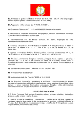 5.2. Contratos de gestão: Lei Federal nº 9.637, de 15.05.1998 - arts. 5º a 10 (Organizações
sociais: aspectos gerais e Lei Estadual nº 5.980, de 19.07.1996).
5.3. As parcerias público privada - Lei nº 11.079, 30.12.2004.
5.4. Consórcios Públicos Lei nº. 11.107, de 06.04.2005 (Considerações gerais).
6. Intervenção do Estado na Propriedade: desapropriação, servidão administrativa, requisição,
ocupação provisória e limitação administrativa.
7. Responsabilidade Civil do Estado: Evolução das teorias. Reparação do dano.
Responsabilidade objetiva e subjetiva.
8. Prescrição e Decadência (Decreto Federal nº 20.910, 06.01.1932; Decreto-Lei nº 4.597, de
19.08.1942; Lei Federal nº 9.873, 23.11.1999 e arts. 53 a 55, Lei Federal nº 9.784, de
29.01.1999).
9. Agentes e Servidores Públicos: Regimes jurídicos. Emendas Constitucionais: nº 19, de
04.06.1998; nº 20, de 15.12.1998; nº 41, de 19.12.2003 e nº 47, de 05.07.2005.
10. Processo Administrativo Disciplinar: conceito, princípios, fases, espécies e prescrição
(incluindo arts. 177 a 237 da Lei Estadual nº 5.810, de 24.01.1994). Crimes contra a
Administração Pública. Responsabilidade administrativa, civil e criminal: comunicabilidade de
instâncias.
11. Improbidade administrativa. A Lei Federal nº 8.429, de 02.06.1992.
12. Decreto-lei nº 201 de 22.02.1967.
13. Abuso de autoridade (Lei Federal nº 4.898, de 09.12.1965).
14. Os Municípios: organização, competência e autonomia. Responsabilidade do Prefeito
Municipal: crimes de responsabilidade, crimes funcionais, crimes por abuso de autoridade, crimes
comuns e crimes especiais. Prerrogativas processuais. Infrações político-administrativas.
Responsabilidade civil. Sanções. Competência do Ministério Público.
DIREITO PROCESSUAL CIVIL
1. O Direito Processual Civil: conceito, finalidades, natureza jurídica e princípios. Jurisdição e
processo. Ação: conceito e teorias da ação.
2. Sujeitos da relação processual. Litisconsórcio. Intervenção de terceiros: assistência,
nomeação à autoria, denunciação da lide e chamamento ao processo. O Ministério Público no
Processo Civil. Competência: critérios de determinação e modificação. O Juiz: poderes, deveres,
responsabilidade, impedimentos e suspeição.
 