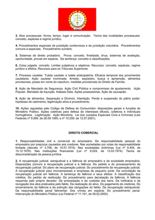 3. Atos processuais: forma, tempo, lugar e comunicação. Teoria das invalidades processuais:
conceito, espécies e regime jurídico.
4. Procedimentos especiais de jurisdição contenciosa e de jurisdição voluntária. Procedimentos
comuns e especiais. Procedimento sumário.
5. Sistemas de direito probatório. Prova: conceito, finalidade, ônus, sistemas de avaliação,
oportunidade, provas em espécie. Da sentença: conceito e classificações.
6. Coisa julgada: conceito. Limites subjetivos e objetivos. Recursos: conceito, espécies, regime
jurídico e efeitos. Recursos para os Tribunais Superiores.
7. Processo cautelar. Tutela cautelar e tutela antecipatória. Eficácia temporal dos provimentos
cautelares. Ação cautelar inominada. Arresto, seqüestro, busca e apreensão, alimentos
provisionais, posse em nome do nascituro, medidas provisionais do Direito de Família.
8. Ação de Mandado de Segurança. Ação Civil Pública e compromisso de ajustamento. Ação
Popular. Mandado de Injunção. Habeas Data. Ações possessórias. Ação de usucapião.
9. Ação de alimentos. Separação e Divórcio. Interdição. Perda e suspensão do pátrio poder:
hipóteses de cabimento, legitimação ativa e procedimento.
10. Ações reguladas pelo Código de Defesa do Consumidor: disposições gerais e funções do
Ministério Público. Ações coletivas para defesa de interesses difusos, coletivos e individuais
homogêneos. Legitimação. Ação Monitória. Lei dos Juizados Especiais Civis e Criminais (Leis
Federais nº 9.099, de 26.09.1995, e nº 10.259, de 12.07.2001).
DIREITO COMERCIAL
1. Responsabilidades civil e comercial do empresário. Da responsabilidade pessoal do
empresário por prejuízos causados aos credores. Nas sociedades por cotas de responsabilidade
limitada (decreto nº 3.708, de 10.01.1919). Nas sociedades anônimas (Lei nº 6.404, de
15.12.1976). Nas instituições financeiras (Lei nº 6.024, de 13.03.1974). Teoria da
desconsideração da pessoa jurídica.
2. A recuperação judicial, extrajudicial e a falência do empresário e da sociedade empresária.
Disposições comuns à recuperação judicial e à falência. Do pedido e do processamento da
recuperação judicial. Do plano de recuperação judicial. Do procedimento da recuperação judicial.
A recuperação judicial para microempresas e empresas de pequeno porte. Da convolação da
recuperação judicial em falência. A sentença da falência e seus efeitos. A classificação dos
créditos. Do pedido de restituição. Do procedimento para decretação da falência. A falência
requerida pelo próprio devedor. Da arrecadação e da custódia dos bens. Da ineficácia e da
revogação dos atos praticados pelo falido. Da realização do ativo. Do pagamento de credores. Do
encerramento da falência e da extinção das obrigações do falido. Da recuperação extrajudicial.
Da responsabilidade penal falimentar: Dos crimes em espécie. Do procedimento penal.
Intervenção do Ministério Público (Lei Federal nº 11.101, de 09.02.2005).
 