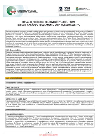 EDITAL DE PROCESSO SELETIVO 2017/14-002 – HGWA
RERRATIFICAÇÃO DO REGULAMENTO DO PROCESSO SELETIVO
4 de 5
Paciente com problemas respiratórios; Ventilação mecânica; Assistência de enfermagem em ventilação não mecânica; Métodos de ventilação mecânica; Parâmetros
programáveis; Concentração de Oxigênio no Ar Inspirado (Fio2); Frequência Respiratória; Volume Corrente; Fluxo Inspiratório; Ondas de Fluxo; Relação Inspiração:
Expiração - I: E; Paciente Com Problemas Neurológicos; Avaliação Neurológica; Avaliação das Pupilas; Atividade Motora; Ritmo respiratório; Hipertensão
Intracraniana; Tumor Cerebral; Aneurisma Cerebral; Acidente Vascular Cerebral; Paciente vítima de trauma; Traumatismo cranioencefálico; Lesão de Medula
Espinhal; Trauma renal; Paciente com problemas renais; Paciente com problemas gastrointestinais; Úlcera Péptica; Enterite Regional (Doença de Crohn);
Pancreatite; Cirrose Hepática; Nutrição enteral; Nutrição parenteral; Paciente grande queimado; Resfriamento da área queimada; Queimaduras de primeiro grau;
Queimaduras de segundo e terceiro graus; Paciente em morte cerebral; Determinação da Morte Encefálica; Pré-requisitos; Exame clínico; Coma profundo; Ausência
de reflexos de tronco cerebral; Teste de apneia; Exames complementares; Equipe médica; Comunicação com familiares ou responsável legal; Conduta após a
determinação da morte encefálica; Doação de órgãos; Principais medicações utilizadas em unidade de terapia intensiva; Sistematização da assistência de
enfermagem aplicada à UTI.
3007 - Engenheiro Clínico
Instalações Hospitalares: Gases medicinal e vácuo. Características, instalações, redes de distribuição, alarmes e monitorizarão, sistemas de abastecimento de:
Oxigênio, Ar comprimido medicinal, Óxido nitroso e Vácuo. Instalações elétricas. Noções básicas Sistema TN-S e IT-médico. Noções básicas de dispositivos e
métodos de proteção; Instalações elétricas em centros cirúrgicos, centros de tratamento intensivo, áreas de métodos invasivos não-cirúrgicos, áreas de métodos
não-invasivos. Grupo gerador de emergência e Modos de operação. Radioproteção. Princípios básicos de proteção radiológica. Princípios básicos Instalações
e métodos de controle. Sistemas de informática para controle e manipulação de imagens médicas (PACS, RIS e HIS) Inventário: Necessidade do inventário de
equipamentos médico-hospitalares; Cadastramento de equipamentos; Codificação de equipamentos; Aquisição de equipamentos; Definição de necessidades
clínicas; Especificação de equipamentos. Registro de produto na ANVISA (RDC 185/2001; RDC 32/2007). Segurança elétrica: Efeitos da corrente elétrica no
corpo humano; Técnicas de proteção contra choque elétrico. Garantia de segurança na utilização de tecnologia médica; Testes de segurança segundo a norma
NBR IEC60601. Gerenciamento de Manutenção. Manutenção corretiva: Objetivos. Rotinas e Atividades de Manutenção Corretiva. Manutenção corretiva de
equipamento em garantia. Aquisição de peças de reposição. Manutenção preventiva: Objetivos. Rotinas e Atividades de manutenção preventiva. Priorização de
equipamentos. Dimensionamento de mão-de-obra necessária. Elaboração de roteiros de manutenção preventiva. Estabelecimento da periodicidade da
manutenção preventiva. Elaboração e análise de contratos de manutenção. Tipos de contratos. Cláusulas de contratos. Monitoramento de serviços externos.
Avaliação de Obsolescência. Análise do histórico do equipamento. ANVISA RDC nº 50, de 21 de fevereiro de 2002.
NÍVEL SUPERIOR MÉDICOS
CONHECIMENTOS COMUNS A TODOS OS CARGOS
LÍNGUA PORTUGUESA
1. Compreensão e interpretação de textos. 2. Características dos diversos gêneros textuais. 3. Tipologia textual. (seqüências narrativa, descritiva, argumentativa,
expositiva, injuntiva e dialogal). 4. Elementos de coesão e coerência textual. 5. Funções da linguagem. 6. Ortografia oficial. 7. Acentuação gráfica. 8. Pontuação. 9.
Emprego e descrição das classes de palavras. 10. Sintaxe da oração e do período. (ênfase em concordância e regência). 11. Significação das palavras e inferência
lexical através do contexto.
SISTEMA ÚNICO DE SAÚDE – SUS (*)
1. Legislação da Saúde: Constituição Federal de 1988 (Título VIII - capítulo II - Seção II); Lei n.º 8.142/90 e Lei n.º 8.080/90. 2. Norma Operacional da Assistência à
Saúde – 2002 (revisada). 3. Emenda Constitucional Nº 29/2000. 4. Portaria nº399/GM, de 22/02/2006 (Pactos pela Vida, em Defesa do SUS). 5. Sistemas de Serviços
de Saúde: objetivos, macro função e características. 6. Sistema de Saúde brasileiro: Modelos de Atenção e Vigilância da Saúde. 7. Políticas de Saúde. 8.
Financiamento da Saúde.
CONHECIMENTOS ESPECÍFICOS
3008 - MEDICO ANESTESISTA
1. Anestesiologia, ética médica e risco profissional; 2. Física e anestesia, equipamentos; 3. Conceitos e princípios farmacológicos; 4. Sistema nervoso central;5.
Anestésicos locais; 6. Sedativos e hipnóticos; 7. Sistema nervoso autônomo; 8. Analgésicos e antiflamatórios; 9. Dor; 10. Farmacologia dos autacóides,
eucosanóides, encefalinas e endorfinas; 11. Transmissão e bloqueio neuromuscular; 12. Sistema cardiovascular; 13. Sistema respiratório; 14. Anestésicos
inalatórios; 15. Sistema urinário; 16. Sistema hepático; 17. Sistema endócrino; 18. Água, sangue, eletrólitos; 19. Regulação térmica; 20. Avaliação e preparo pré-
anestésicos; 21. Técnicas de anestesia geral e sedação; 22. Anestesia loco-regional; 23. Recuperação pós-anestésica; 24. Anestesia e analgesia para
procedimentos cirúrgicos, diagnósticos e terapêuticos; 25. Anestesia em pediatria; 26. Anestesia para transplante de órgãos; 27. Reanimação
cardiorrespiratória; 28. Complicações em anestesia.
www.pciconcursos.com.br
 