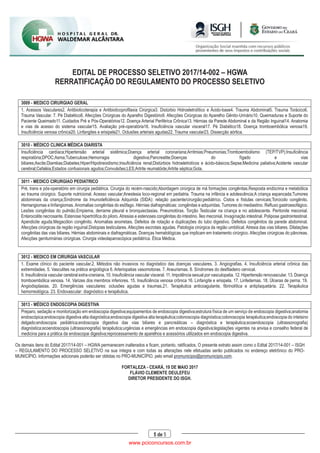 EDITAL DE PROCESSO SELETIVO 2017/14-002 – HGWA
RERRATIFICAÇÃO DO REGULAMENTO DO PROCESSO SELETIVO
5 de 5
3009 - MEDICO CIRURGIAO GERAL
1. Acessos Vasculares2. Antibioticoterapia e Antibioticoprofilaxia Cirúrgica3. Distúrbio Hidroeletrolítico e Ácido-base4. Trauma Abdominal5. Trauma Torácico6.
Trauma Vascular. 7. Pé Diabético8. Afecções Cirúrgicas do Aparelho Digestório9. Afecções Cirúrgicas do Aparelho Gênito-Urinário10. Queimaduras e Suporte do
Paciente Queimado11. Cuidados Pré e Pós-Operatórios12. Doença Arterial Periférica Crônica13. Hérnias da Parede Abdominal e da Região Inguinal14. Anatomia
e vias de acesso do sistema vascular15. Avaliação pré-operatória16. Insuficiência vascular visceral17. Pé Diabético18. Doença tromboembólica venosa19.
Insuficiência venosa crônica20. Linfangites e erisipela21. Oclusões arteriais agudas22. Trauma vascular23. Dissecção aórtica.
3010 - MÉDICO CLINICA MÉDICA DIARISTA
Insuficiência cardíaca;Hipertensão arterial sistêmica;Doença arterial coronariana;Arritmias;Pneumonias;Tromboembolismo (TEP/TVP);Insuficiência
respiratória;DPOC;Asma;Tuberculose;Hemorragia digestiva;Pancreatite;Doenças do fígado e vias
biliares;Ascite;Diarréias;Diabetes;Hiper/Hipotireoidismo;Insuficiência renal;Distúrbios hidroeletrolícos e ácido-básicos;Sepse;Medicina paliativa;Acidente vascular
cerebral;Cefaléia;Estados confusionais agudos;Convulsões;LES;Artrite reumatóide;Artrite séptica;Gota.
3011 - MEDICO CIRURGIAO PEDIATRICO
Pré, trans e pós-operatório em cirurgia pediátrica. Cirurgia do recém-nascido;Abordagem cirúrgica de má formações congênitas.Resposta endócrina e metabólica
ao trauma cirúrgico. Suporte nutricional. Acesso vascular;Anestesia loco-regional em pediatria. Trauma na infância e adolescência;A criança espancada;Tumores
abdominais da criança;Síndrome da Imunodeficiência Adquirida (SIDA): relação paciente/cirurgião;pediátrico. Cistos e fístulas cervicais;Torcicolo congênito.
Hemangiomas e linfangiomas. Anomalias congênitas do esôfago. Hérnias diafragmáticas: congênitas e adquiridas. Tumores do mediastino. Refluxo gastroesofágico.
Lesões congênitas do pulmão.Empiema, derrame pleural e bronquiectasias. Pneumotórax. Torção Testicular na criança e no adolescente. Peritonite meconial.
Enterocolite necrosante. Estenose hipertrófica do piloro. Atresias e estenoses congênitas do intestino. Íleo meconial. Invaginação intestinal. Polipose gastrointestinal.
Apendicite aguda.Megacólon congênito. Anomalias anorretais. Defeitos de rotação e duplicações do tubo digestivo. Defeitos congênitos da parede abdominal.
Afecções cirúrgicas da região inguinal.Distopias testiculares. Afecções escrotais agudas. Patologia cirúrgica da região umbilical. Atresia das vias biliares. Dilatações
congênitas das vias biliares. Hérnias abdominais e diafragmáticas. Doenças hematológicas que implicam em tratamento cirúrgico. Afecções cirúrgicas do pâncreas.
Afecções geniturinárias cirúrgicas. Cirurgia videolaparoscópica pediátrica. Ética Médica.
3012 - MEDICO EM CIRURGIA VASCULAR
1. Exame clínico do paciente vascular.2. Métodos não invasivos no diagnóstico das doenças vasculares. 3. Angiografias. 4. Insuficiência arterial crônica das
extremidades. 5. Vasculites na prática angiológica 6. Arteriopatias vasomotoras. 7. Aneurismas. 8. Síndromes do desfiladeiro cervical.
9. Insuficiência vascular cerebral extra-craniana. 10. Insuficiência vascular visceral. 11. Impotência sexual por vasculopatia. 12. Hipertensão renovascular. 13. Doença
tromboembólica venosa. 14. Varizes dos membros inferiores. 15. Insuficiência venosa crônica 16. Linfangite e erisipela. 17. Linfedemas. 18. Úlceras de perna. 19.
Angiodisplasias. 20. Emergências vasculares: oclusões agudas e traumas.21. Terapêutica anticoagulante, fibrinolítica e antiplaquetária. 22. Terapêutica
hemorreológica. 23. Endovascular: diagnóstico e terapêutica.
3013 - MÉDICO ENDOSCOPIA DIGESTIVA
Preparo, sedação e monitorização em endoscopia digestiva;equipamentos de endoscopia digestiva;estrutura física de um serviço de endoscopia digestiva;anatomia
endoscópica;endoscopia digestiva alta diagnóstica;endoscopia digestiva alta terapëutica;colonoscopia diagnóstica;colonoscopia terapëutica;endoscopia do intetsino
delgado;endoscopia pediátrica;endoscopia digestiva das vias biliares e pancreáticas – diagnóstica e terapëutica;ecoendoscopia (ultrassonografia)
diagnóstica;ecoendoscopia (ultrassonografia) terapëutica;urgëncias e emergëncias em endoscopia digestiva;legislações vigentes na anvisa e conselho federal de
medicina para a prática da endoscopai digestiva;reprocessamento de aparelhos e acessórios utilizados em endoscopia digestiva.
Os demais itens do Edital 2017/14-001 – HGWA permanecem inalterados e ficam, portanto, ratificados. O presente extrato assim como o Edital 2017/14-001 – ISGH
– REGULAMENTO DO PROCESSO SELETIVO na sua íntegra e com todas as alterações nele efetuadas serão publicados no endereço eletrônico do PRO-
MUNICÍPIO. Informações adicionais poderão ser obtidas no PRO-MUNICÍPIO, pelo email promunicipio@promunicipio.com.
FORTALEZA - CEARÁ, 19 DE MAIO 2017
FLÁVIO CLEMENTE DEULEFEU
DIRETOR PRESIDENTE DO ISGH.
www.pciconcursos.com.br
 