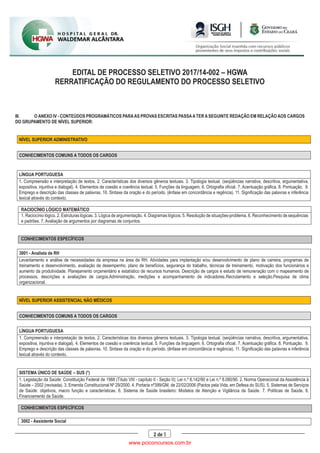 EDITAL DE PROCESSO SELETIVO 2017/14-002 – HGWA
RERRATIFICAÇÃO DO REGULAMENTO DO PROCESSO SELETIVO
2 de 5
III. O ANEXO IV - CONTEÚDOS PROGRAMÁTICOS PARAAS PROVAS ESCRITAS PASSAATER ASEGUINTE REDAÇÃO EM RELAÇÃO AOS CARGOS
DO GRUPAMENTO DE NÍVEL SUPERIOR:
NÍVEL SUPERIOR ADMINISTRATIVO
CONHECIMENTOS COMUNS A TODOS OS CARGOS
LÍNGUA PORTUGUESA
1. Compreensão e interpretação de textos. 2. Características dos diversos gêneros textuais. 3. Tipologia textual. (seqüências narrativa, descritiva, argumentativa,
expositiva, injuntiva e dialogal). 4. Elementos de coesão e coerência textual. 5. Funções da linguagem. 6. Ortografia oficial. 7. Acentuação gráfica. 8. Pontuação. 9.
Emprego e descrição das classes de palavras. 10. Sintaxe da oração e do período. (ênfase em concordância e regência). 11. Significação das palavras e inferência
lexical através do contexto.
RACIOCÍNIO LÓGICO MATEMÁTICO
1. Raciocínio lógico. 2. Estruturas lógicas. 3. Lógica de argumentação. 4. Diagramas lógicos. 5. Resolução de situações-problema. 6. Reconhecimento de sequências
e padrões. 7. Avaliação de argumentos por diagramas de conjuntos.
CONHECIMENTOS ESPECÍFICOS
3001 - Analista de RH
Levantamento e análise de necessidades da empresa na área de RH. Atividades para implantação e/ou desenvolvimento de plano de carreira, programas de
treinamento e desenvolvimento, avaliação de desempenho, plano de benefícios, segurança do trabalho, técnicas de treinamento, motivação dos funcionários e
aumento da produtividade. Planejamento orçamentário e estatístico de recursos humanos. Descrição de cargos e estudo de remuneração com o mapeamento de
processos, descrições e avaliações de cargos.Administração, medições e acompanhamento de indicadores.Recrutamento e seleção.Pesquisa de clima
organizacional.
NÍVEL SUPERIOR ASSISTENCIAL NÃO MÉDICOS
CONHECIMENTOS COMUNS A TODOS OS CARGOS
LÍNGUA PORTUGUESA
1. Compreensão e interpretação de textos. 2. Características dos diversos gêneros textuais. 3. Tipologia textual. (seqüências narrativa, descritiva, argumentativa,
expositiva, injuntiva e dialogal). 4. Elementos de coesão e coerência textual. 5. Funções da linguagem. 6. Ortografia oficial. 7. Acentuação gráfica. 8. Pontuação. 9.
Emprego e descrição das classes de palavras. 10. Sintaxe da oração e do período. (ênfase em concordância e regência). 11. Significação das palavras e inferência
lexical através do contexto.
SISTEMA ÚNICO DE SAÚDE – SUS (*)
1. Legislação da Saúde: Constituição Federal de 1988 (Título VIII - capítulo II - Seção II); Lei n.º 8.142/90 e Lei n.º 8.080/90. 2. Norma Operacional da Assistência à
Saúde – 2002 (revisada). 3. Emenda Constitucional Nº 29/2000. 4. Portaria nº399/GM, de 22/02/2006 (Pactos pela Vida, em Defesa do SUS). 5. Sistemas de Serviços
de Saúde: objetivos, macro função e características. 6. Sistema de Saúde brasileiro: Modelos de Atenção e Vigilância da Saúde. 7. Políticas de Saúde. 8.
Financiamento da Saúde.
CONHECIMENTOS ESPECÍFICOS
3002 - Assistente Social
www.pciconcursos.com.br
 