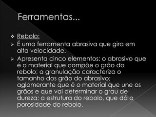  Rebolo:
 É uma ferramenta abrasiva que gira em
  alta velocidade.
 Apresenta cinco elementos: o abrasivo que
  é o material que compõe o grão do
  rebolo; a granulação caracteriza o
  tamanho dos grão do abrasivo;
  aglomerante que é o material que une os
  grãos e que vai determinar o grau de
  dureza; a estrutura do rebolo, que dá a
  porosidade do rebolo.
 