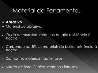    Abrasivo
   Material do abrasivo:

   Óxido de Alumínio: materiais de alta resistência à
    tração.

   Carboneto de Silício: materiais de baixa resistência à
    tração.

   Diamante: materiais não ferrosos

   Nitreto de Boro Cúbico: materiais ferrosos.
 