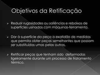    Reduzir rugosidades ou saliências e rebaixos de
    superfícies usinadas com máquinas-ferramenta.

   Dar à superfície da peça a exatidão de medidas
    que permita obter peças semelhantes que possam
    ser substituídas umas pelas outras.

   Retificar peças que tenham sido deformadas
    ligeiramente durante um processo de tratamento
    térmico.
 