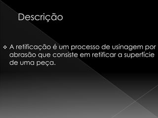    A retificação é um processo de usinagem por
    abrasão que consiste em retificar a superfície
    de uma peça.
 