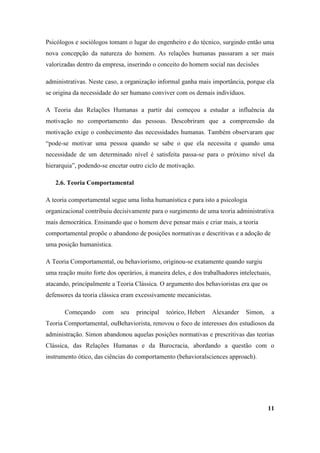 Psicólogos e sociólogos tomam o lugar do engenheiro e do técnico, surgindo então uma
nova concepção da natureza do homem. As relações humanas passaram a ser mais
valorizadas dentro da empresa, inserindo o conceito do homem social nas decisões

administrativas. Neste caso, a organização informal ganha mais importância, porque ela
se origina da necessidade do ser humano conviver com os demais indivíduos.

A Teoria das Relações Humanas a partir daí começou a estudar a influência da
motivação no comportamento das pessoas. Descobriram que a compreensão da
motivação exige o conhecimento das necessidades humanas. Também observaram que
“pode-se motivar uma pessoa quando se sabe o que ela necessita e quando uma
necessidade de um determinado nível é satisfeita passa-se para o próximo nível da
hierarquia”, podendo-se encetar outro ciclo de motivação.

   2.6. Teoria Comportamental

A teoria comportamental segue uma linha humanística e para isto a psicologia
organizacional contribuiu decisivamente para o surgimento de uma teoria administrativa
mais democrática. Ensinando que o homem deve pensar mais e criar mais, a teoria
comportamental propõe o abandono de posições normativas e descritivas e a adoção de
uma posição humanística.

A Teoria Comportamental, ou behaviorismo, originou-se exatamente quando surgiu
uma reação muito forte dos operários, à maneira deles, e dos trabalhadores intelectuais,
atacando, principalmente a Teoria Clássica. O argumento dos behavioristas era que os
defensores da teoria clássica eram excessivamente mecanicistas.

       Começando      com    seu   principal   teórico, Hebert    Alexander   Simon,       a
Teoria Comportamental, ouBehaviorista, renovou o foco de interesses dos estudiosos da
administração. Simon abandonou aquelas posições normativas e prescritivas das teorias
Clássica, das Relações Humanas e da Burocracia, abordando a questão com o
instrumento ótico, das ciências do comportamento (behavioralsciences approach).




                                                                                       11
 