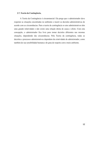 2.7. Teoria da Contingência.

       A Teoria da Contingência é circunstancial. Ela prega que o administrador deve
respeitar as situações encontradas no ambiente e inserir as decisões administrativas de
acordo com as circunstâncias. Para a teoria da contingência os atos administrativos têm
uma grande relatividade e não existe uma relação direta de causa e efeito. Com esta
concepção, o administrador fica livre para tomar decisões diferentes nas mesmas
situações, dependendo das circunstâncias. Pela Teoria da contingência, todas as
decisões e processos administrativos dependem da criatividade do administrador, como
também de sua sensibilidade humana e do grau de respeito com o meio ambiente.




                                                                                    12
 