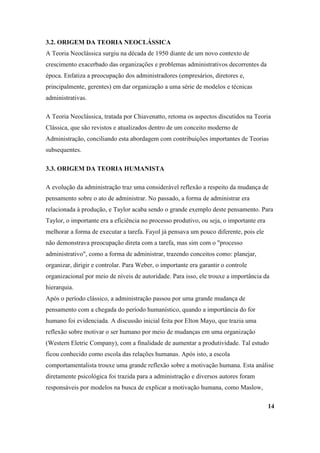 3.2. ORIGEM DA TEORIA NEOCLÁSSICA
A Teoria Neoclássica surgiu na década de 1950 diante de um novo contexto de
crescimento exacerbado das organizações e problemas administrativos decorrentes da
época. Enfatiza a preocupação dos administradores (empresários, diretores e,
principalmente, gerentes) em dar organização a uma série de modelos e técnicas
administrativas.

A Teoria Neoclássica, tratada por Chiavenatto, retoma os aspectos discutidos na Teoria
Clássica, que são revistos e atualizados dentro de um conceito moderno de
Administração, conciliando esta abordagem com contribuições importantes de Teorias
subsequentes.

3.3. ORIGEM DA TEORIA HUMANISTA

A evolução da administração traz uma considerável reflexão a respeito da mudança de
pensamento sobre o ato de administrar. No passado, a forma de administrar era
relacionada à produção, e Taylor acaba sendo o grande exemplo deste pensamento. Para
Taylor, o importante era a eficiência no processo produtivo, ou seja, o importante era
melhorar a forma de executar a tarefa. Fayol já pensava um pouco diferente, pois ele
não demonstrava preocupação direta com a tarefa, mas sim com o "processo
administrativo", como a forma de administrar, trazendo conceitos como: planejar,
organizar, dirigir e controlar. Para Weber, o importante era garantir o controle
organizacional por meio de níveis de autoridade. Para isso, ele trouxe a importância da
hierarquia.
Após o período clássico, a administração passou por uma grande mudança de
pensamento com a chegada do período humanístico, quando a importância do for
humano foi evidenciada. A discussão inicial feita por Elton Mayo, que trazia uma
reflexão sobre motivar o ser humano por meio de mudanças em uma organização
(Western Eletric Company), com a finalidade de aumentar a produtividade. Tal estudo
ficou conhecido como escola das relações humanas. Após isto, a escola
comportamentalista trouxe uma grande reflexão sobre a motivação humana. Esta análise
diretamente psicológica foi trazida para a administração e diversos autores foram
responsáveis por modelos na busca de explicar a motivação humana, como Maslow,

                                                                                         14
 