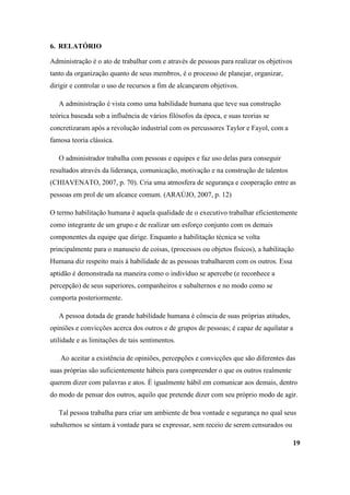 6. RELATÓRIO

Administração é o ato de trabalhar com e através de pessoas para realizar os objetivos
tanto da organização quanto de seus membros, é o processo de planejar, organizar,
dirigir e controlar o uso de recursos a fim de alcançarem objetivos.

   A administração é vista como uma habilidade humana que teve sua construção
teórica baseada sob a influência de vários filósofos da época, e suas teorias se
concretizaram após a revolução industrial com os percussores Taylor e Fayol, com a
famosa teoria clássica.

   O administrador trabalha com pessoas e equipes e faz uso delas para conseguir
resultados através da liderança, comunicação, motivação e na construção de talentos
(CHIAVENATO, 2007, p. 70). Cria uma atmosfera de segurança e cooperação entre as
pessoas em prol de um alcance comum. (ARAÚJO, 2007, p. 12)

O termo habilitação humana é aquela qualidade de o executivo trabalhar eficientemente
como integrante de um grupo e de realizar um esforço conjunto com os demais
componentes da equipe que dirige. Enquanto a habilitação técnica se volta
principalmente para o manuseio de coisas, (processos ou objetos físicos), a habilitação
Humana diz respeito mais à habilidade de as pessoas trabalharem com os outros. Essa
aptidão é demonstrada na maneira como o indivíduo se apercebe (e reconhece a
percepção) de seus superiores, companheiros e subalternos e no modo como se
comporta posteriormente.

   A pessoa dotada de grande habilidade humana é cônscia de suas próprias atitudes,
opiniões e convicções acerca dos outros e de grupos de pessoas; é capaz de aquilatar a
utilidade e as limitações de tais sentimentos.

   Ao aceitar a existência de opiniões, percepções e convicções que são diferentes das
suas próprias são suficientemente hábeis para compreender o que os outros realmente
querem dizer com palavras e atos. É igualmente hábil em comunicar aos demais, dentro
do modo de pensar dos outros, aquilo que pretende dizer com seu próprio modo de agir.

   Tal pessoa trabalha para criar um ambiente de boa vontade e segurança no qual seus
subalternos se sintam à vontade para se expressar, sem receio de serem censurados ou

                                                                                         19
 