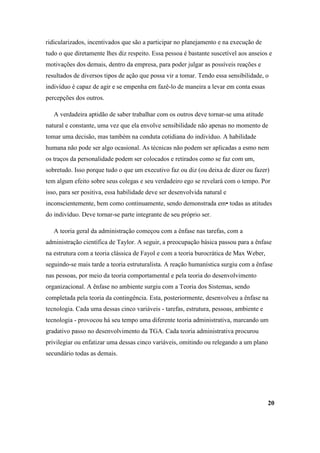 ridicularizados, incentivados que são a participar no planejamento e na execução de
tudo o que diretamente lhes diz respeito. Essa pessoa é bastante suscetível aos anseios e
motivações dos demais, dentro da empresa, para poder julgar as possíveis reações e
resultados de diversos tipos de ação que possa vir a tomar. Tendo essa sensibilidade, o
indivíduo é capaz de agir e se empenha em fazê-lo de maneira a levar em conta essas
percepções dos outros.

   A verdadeira aptidão de saber trabalhar com os outros deve tornar-se uma atitude
natural e constante, uma vez que ela envolve sensibilidade não apenas no momento de
tomar uma decisão, mas também na conduta cotidiana do indivíduo. A habilidade
humana não pode ser algo ocasional. As técnicas não podem ser aplicadas a esmo nem
os traços da personalidade podem ser colocados e retirados como se faz com um,
sobretudo. Isso porque tudo o que um executivo faz ou diz (ou deixa de dizer ou fazer)
tem algum efeito sobre seus colegas e seu verdadeiro ego se revelará com o tempo. Por
isso, para ser positiva, essa habilidade deve ser desenvolvida natural e
inconscientemente, bem como continuamente, sendo demonstrada em• todas as atitudes
do indivíduo. Deve tornar-se parte integrante de seu próprio ser.

   A teoria geral da administração começou com a ênfase nas tarefas, com a
administração científica de Taylor. A seguir, a preocupação básica passou para a ênfase
na estrutura com a teoria clássica de Fayol e com a teoria burocrática de Max Weber,
seguindo-se mais tarde a teoria estruturalista. A reação humanística surgiu com a ênfase
nas pessoas, por meio da teoria comportamental e pela teoria do desenvolvimento
organizacional. A ênfase no ambiente surgiu com a Teoria dos Sistemas, sendo
completada pela teoria da contingência. Esta, posteriormente, desenvolveu a ênfase na
tecnologia. Cada uma dessas cinco variáveis - tarefas, estrutura, pessoas, ambiente e
tecnologia - provocou há seu tempo uma diferente teoria administrativa, marcando um
gradativo passo no desenvolvimento da TGA. Cada teoria administrativa procurou
privilegiar ou enfatizar uma dessas cinco variáveis, omitindo ou relegando a um plano
secundário todas as demais.




                                                                                        20
 