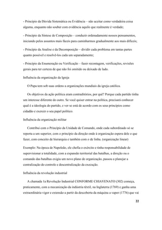 - Princípio da Dúvida Sistemática ou Evidência – não aceitar como verdadeira coisa
alguma, enquanto não souber com evidência aquilo que realmente é verdade;

- Princípio da Síntese de Composição – conduzir ordenadamente nossos pensamentos,
iniciando pelos assuntos mais fáceis para caminharmos gradualmente aos mais difíceis;

- Princípio da Analise e da Decomposição – dividir cada problema em tantas partes
quanto possível e resolvê-los cada um separadamente;

- Princípio da Enumeração ou Verificação – fazer recontagem, verificações, revisões
gerais para ter certeza de que não foi omitido ou deixado de lado.

Influência da organização da Igreja

   O Papa tem sob suas ordens a organizações mundiais da igreja católica.

   Os objetivos da ação política eram contraditórios, por quê? Porque cada partido tinha
um interesse diferente do outro. Se você quiser entrar na política, precisará conhecer
qual é a ideologia do partido, e ver se está de acordo com os seus princípios como
cidadão e exercer o seu papel político.

Influência da organização militar

   Contribui com o Princípio da Unidade de Comando, onde cada subordinado só se
reporta a um superior, com o princípio da direção onde à organização espera dele o que
fazer, com conceito de hierarquia e também com o de linha. (organização linear)

Exemplo: Na época de Napoleão, ele chefia o exército e tinha responsabilidade de
supervisionar a totalidade, com a expansão territorial das batalhas, a direção ou o
comando das batalhas exigiu um novo plano de organização, passou a planejar a
centralização do controle e descentralização da execução.

Influência da revolução industrial

   A chamada 1a Revolução Industrial CONFORME CHIAVENATO (302) começa,
praticamente, com a mecanização da indústria têxtil, na Inglaterra (1769) e ganha uma
extraordinária vigor e extensão a partir da descoberta da máquina a vapor (1776) que vai

                                                                                         22
 