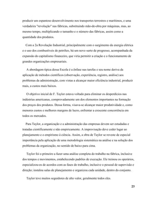 produzir um espantoso desenvolvimento nos transportes terrestres e marítimos, e uma
verdadeira "revolução" nas fábricas, substituindo mão-de-obra por máquinas, mas, ao
mesmo tempo, multiplicando o tamanho e o número das fábricas, assim como a
quantidade dos produtos.

  Com a 2a Revolução Industrial, principalmente com o surgimento da energia elétrica
e o uso dos combustíveis de petróleo, há um novo surto de progresso, acompanhada da
expansão do capitalismo financeiro, que viria permitir a criação e o funcionamento de
grandes organizações empresariais.

   A abordagem típica dessa Escola é a ênfase nas tarefas e seu nome deriva da
aplicação de métodos científicos (observação, experiência, registro, análise) aos
problemas da administração, com vistas a alcançar maior eficiência industrial, produzir
mais, a custos mais baixos.

   O objetivo inicial de F. Taylor estava voltado para eliminar os desperdícios nas
indústrias americanas, comprovadamente um dos elementos importantes na formação
dos preços dos produtos. Dessa forma, visava-se alcançar maior produtividade e, como
menores custos e melhores margens de lucro, enfrentar a crescente concorrência em
todos os mercados.

  Para Taylor, a organização e a administração das empresas devem ser estudadas e
tratadas cientificamente e não empiricamente. A improvisação deve ceder lugar ao
planejamento e o empirismo à ciência. Assim, a obra de Taylor se reveste de especial
importância pela aplicação de uma metodologia sistemática na análise e na solução dos
problemas da organização, no sentido de baixo para cima.

   Taylor foi o primeiro a fazer uma análise completa do trabalho na fábrica, inclusive
dos tempos e movimentos, estabelecendo padrões de execução. Ele treinou os operários,
especializou-os de acordos com as fases do trabalho, inclusive o pessoal de supervisão e
direção; instalou salas de planejamento e organizou cada unidade, dentro do conjunto.

   Taylor teve muitos seguidores de alto valor, geralmente todos eles.

                                                                                        23
 