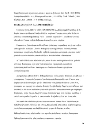 Engenheiros norte-americanos, entre os quais se destacam: Cari Barth (1860-1939),
Henry Gautt (1861-1919), Harrington Emerson (1853-1931), Frank Gilberth (1868-
1924) e Lilian Gilbreth (1878-1961), psicóloga.

TEORIA CLÁSSICA DA ADMINISTRAÇÃO

   Conforme IDALBERTO CHIAVENATO (302) a Administração Científica de F.
Taylor, desenvolvida nos Estados Unidos, surgiu na França o outro pilar da Escola
Clássica, comandado por Henry Fayol - também engenheiro -, nascido na Grécia e
educado no França, onde trabalhou e desenvolveu seus estudos.

   Enquanto na Administração Científica a ênfase está colocada na tarefa que realiza
cada operário, na Teoria Clássica de Fayol e seus seguidores a ênfase é posta na
estrutura da organização. No fundo, o objetivo das duas correntes é o mesmo: maior
produtividade do trabalho, maior eficiência do trabalhador e da empresa.

   A Teoria Clássica da Administração partiu de uma abordagem sintética, global e
universal da empresa, com uma visão anatómica e estrutural, enquanto na
Administração Científica a abordagem era fundamentalmente operacional
(homem/máquina).

   A experiência administrativa de Fayol começa como gerente de minas, aos 25 anos e
prossegue na CompagnieComantryFourchambaultetDecazeville, aos 47 anos, uma
empresa em difícil situação, que ele administra com grande eficiência e, em 1918,
entrega ao seu sucessor em situação de notável estabilidade. Fayol sempre afirmou que
seu êxito se devia não só às suas qualidades pessoais, mas aos métodos que empregara.
Exatamente como Taylor, Fayol procurou demonstrar que, com previsão científica e
métodos adequados de gerência, os resultados desejados podem ser alcançados.

   Sua teoria da Administração está exposta em seu famoso livro "Administração
Industrial e Geral", publicado em 1916 e, basicamente, está contida na proposição de
que toda empresa pode ser dividida em seis grupos de funções, a saber:

1) Funções técnicas, relacionadas com a produção de bens e serviços da empresa.

2) Funções comerciais, relacionadas com a compra e venda.

                                                                                       24
 