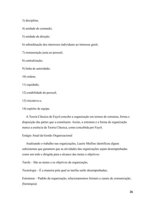 3) disciplina;

4) unidade de comando;

5) unidade de direção;

6) subordinação dos interesses individuais ao interesse geral;

7) remuneração justa ao pessoal;

8) centralização;

9) linha de autoridade;

10) ordem;

11) equidade;

12) estabilidade do pessoal;

13) iniciativa e;

14) espírito de equipe.

   A Teoria Clássica de Fayol concebe a organização em termos de estrutura, forma e
disposição das partes que a constituem. Assim, a estrutura e a forma de organização
marca a essência da Teoria Clássica, como concebida por Fayol.

Estágio Atual da Gestão Organizacional

   Analisando o trabalho nas organizações, Laurie Mullins identificou alguns
subsistemas que garantem que as atividades das organizações sejam desempenhadas
como um todo e dirigida para o alcance das metas e objetivos:

Tarefa – São as metas e os objetivos da organização;

Tecnologia – É a maneira pela qual as tarefas serão desempenhadas;

Estruturas – Padrão da organização, relacionamentos formais e canais de comunicação;
(hierarquia)

                                                                                      26
 