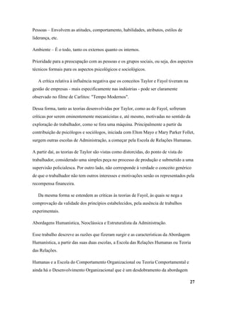 Pessoas – Envolvem as atitudes, comportamento, habilidades, atributos, estilos de
liderança, etc.

Ambiente – É o todo, tanto os externos quanto os internos.

Prioridade para a preocupação com as pessoas e os grupos sociais, ou seja, dos aspectos
técnicos formais para os aspectos psicológicos e sociológicos.

   A crítica relativa à influência negativa que os conceitos Taylor e Fayol tiveram na
gestão de empresas - mais especificamente nas indústrias - pode ser claramente
observado no filme de Carlitos: "Tempo Modernos".

Dessa forma, tanto as teorias desenvolvidas por Taylor, como as de Fayol, sofreram
críticas por serem eminentemente mecanicistas e, até mesmo, motivadas no sentido da
exploração do trabalhador, como se fora uma máquina. Principalmente a partir da
contribuição de psicólogos e sociólogos, iniciada com Elton Mayo e Mary Parker Follet,
surgem outras escolas de Administração, a começar pela Escola de Relações Humanas.

A partir daí, as teorias de Taylor são vistas como distorcidas, do ponto de vista do
trabalhador, considerado uma simples peça no processo de produção e submetido a uma
supervisão policialesca. Por outro lado, não corresponde à verdade o conceito genérico
de que o trabalhador não tem outros interesses e motivações senão os representados pela
recompensa financeira.

   Da mesma forma se estendem as críticas às teorias de Fayol, às quais se nega a
comprovação da validade dos princípios estabelecidos, pela ausência de trabalhos
experimentais.

Abordagens Humanística, Neoclássica e Estruturalista da Administração.

Esse trabalho descreve as razões que fizeram surgir e as características da Abordagem
Humanística, a partir das suas duas escolas, a Escola das Relações Humanas ou Teoria
das Relações.

Humanas e a Escola do Comportamento Organizacional ou Teoria Comportamental e
ainda há o Desenvolvimento Organizacional que é um desdobramento da abordagem

                                                                                         27
 
