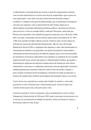 A administração é praticada desde que existem os primeiros agrupamentos humanos
com as teorias administrativas se tornou mais fácil de compreender o que se passa em
uma organização e como fazer com que ela funciona bem buscando sempre a
excelência. A moderna teoria geral da administração, que se estuda hoje é formada por
conceitos que surgiram e vêm-se aprimorando há muito tempo, desde que os
administradores do passado enfrentaram problemas práticos e precisaram de técnicas
para resolvê-los. Como no exemplo bíblico citado por Chiavenato, onde relata que
Moisés estava passando o dia cuidando de pequenas causas que o povo lhe trazia. Então
Jetro, seu sogro, recomendou: procure homens capazes para serem líderes de 10, 100 e
1.000. Este conselho foi dado a Moisés cerca de 3.500 anos atrás. Já nessa época era
utilizado um sistema de administração hierarquizada. Mas foi com a Revolução
Industrial do Século XVIII e o surgimento das máquinas a vapor, fator determinante na
mecanização da indústria e da agricultura, com desenvolvimento do sistema fabril, e
substituição da tarefa artesanal pela atividade da máquina, que se cria uma necessidade
de sistematizar um processo administrativo que atendesse as exigências do novo modelo
organizacional.É nesse contexto que aparece a Administração Científica, que propõe a
substituição do empirismo das decisões tomadas através da intuição por uma ciência
administrativa, que buscava o rendimento máximo por meio da organização racional do
trabalho proposta pelo americano Frederick Taylor.O foco nas tarefas e funções, a
pouca atenção no humano (teoria da máquina), a limitação do campo de aplicação e a
ausência de comprovação científica foram algumas das principais críticas a essa teoria.

Taylor iniciou suas experiências e estudos pelo trabalho do operário e, mais tarde,
generalizou as suas conclusões para a Administração geral: sua teoria seguiu um
caminho de baixo para cima e das partes para o todo.

O primeiro período de Taylor corresponde à época da publicação do seu livro Shop
Management (Administração de Oficinas) (1903) onde se preocupa exclusivamente com
as técnicas de racionalização do trabalho do operário, através do Estudo de Tempos e
Movimentos (Motion-Time Study).

                                                                                          2
 