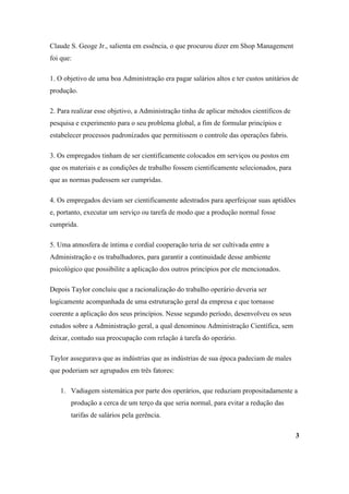 Claude S. Geoge Jr., salienta em essência, o que procurou dizer em Shop Management
foi que:

1. O objetivo de uma boa Administração era pagar salários altos e ter custos unitários de
produção.

2. Para realizar esse objetivo, a Administração tinha de aplicar métodos científicos de
pesquisa e experimento para o seu problema global, a fim de formular princípios e
estabelecer processos padronizados que permitissem o controle das operações fabris.

3. Os empregados tinham de ser cientificamente colocados em serviços ou postos em
que os materiais e as condições de trabalho fossem cientificamente selecionados, para
que as normas pudessem ser cumpridas.

4. Os empregados deviam ser cientificamente adestrados para aperfeiçoar suas aptidões
e, portanto, executar um serviço ou tarefa de modo que a produção normal fosse
cumprida.

5. Uma atmosfera de íntima e cordial cooperação teria de ser cultivada entre a
Administração e os trabalhadores, para garantir a continuidade desse ambiente
psicológico que possibilite a aplicação dos outros princípios por ele mencionados.

Depois Taylor concluiu que a racionalização do trabalho operário deveria ser
logicamente acompanhada de uma estruturação geral da empresa e que tornasse
coerente a aplicação dos seus princípios. Nesse segundo período, desenvolveu os seus
estudos sobre a Administração geral, a qual denominou Administração Científica, sem
deixar, contudo sua preocupação com relação à tarefa do operário.

Taylor assegurava que as indústrias que as indústrias de sua época padeciam de males
que poderiam ser agrupados em três fatores:

   1. Vadiagem sistemática por parte dos operários, que reduziam propositadamente a
       produção a cerca de um terço da que seria normal, para evitar a redução das
       tarifas de salários pela gerência.

                                                                                          3
 
