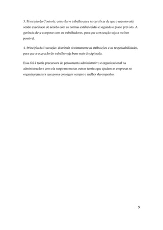 3. Princípio do Controle: controlar o trabalho para se certificar de que o mesmo está
sendo executado de acordo com as normas estabelecidas e segundo o plano previsto. A
gerência deve cooperar com os trabalhadores, para que a execução seja a melhor
possível.

4. Princípio da Execução: distribuir distintamente as atribuições e as responsabilidades,
para que a execução do trabalho seja bem mais disciplinada.

Essa foi à teoria precursora do pensamento administrativo e organizacional na
administração e com ela surgiram muitas outras teorias que ajudam as empresas se
organizarem para que possa conseguir sempre o melhor desempenho.




                                                                                            5
 