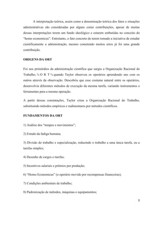 A interpretação teórica, assim como a denominação teórica dos fatos e situações
administrativas são consideradas por alguns como contribuições, apesar de muitas
dessas interpretações terem um fundo ideológico e estarem embutidas no conceito do
“homo economicus”. Entretanto, o fato concreto de terem tomado a iniciativa de estudar
cientificamente a administração, mesmo cometendo muitos erros já foi uma grande
contribuição.

ORIGENS DA ORT

Foi nos primórdios da administração científica que surgiu a Organização Racional do
Trabalho, ¾ O R T ¾ quando Taylor observou os operários aprendendo uns com os
outros através da observação. Descobriu que esse costume natural entre os operários,
desenvolvia diferentes métodos de execução da mesma tarefa, variando instrumentos e
ferramentas para a mesma operação.

A partir dessas constatações, Taylor criou a Organização Racional do Trabalho,
substituindo métodos empíricos e rudimentares por métodos científicos.

FUNDAMENTOS DA ORT

1) Análise dos “tempos e movimentos”;

2) Estudo da fadiga humana;

3) Divisão do trabalho e especialização, reduzindo o trabalho a uma única tarefa, ou a
tarefas simples;

4) Desenho de cargos e tarefas;

5) Incentivos salariais e prêmios por produção;

6) “Homo Economicus” (o operário movido por recompensas financeiras);

7) Condições ambientais de trabalho;

8) Padronização de métodos, máquinas e equipamentos;

                                                                                    7
 