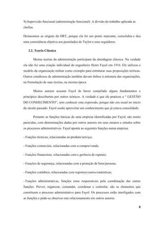 9) Supervisão funcional (administração funcional): A divisão do trabalho aplicada às
chefias.

Destacamos as origens da ORT, porque ela foi um ponto marcante, consolidou e deu
uma consistência objetiva aos postulados de Taylor e seus seguidores.

   2.2. Teoria Clássica

       Muitas teorias da administração participam da abordagem clássica. Na verdade
ela não foi uma criação individual do engenheiro Henri Fayol em 1916. Ele utilizou o
modelo da organização militar como exemplo para estruturar suas proposições teóricas.
Outros estudiosos de administração também davam ênfase à estrutura das organizações,
na formulação de suas teorias, na mesma época.

       Muitos autores acusam Fayol de haver compilado alguns fundamentos e
princípios descobertos por outros teóricos. A verdade é que ele praticou a “ GESTÃO
DO CONHECIMENTO”, sem conhecer esta expressão, porque não era usual no início
do século passado. Fayol soube aproveitar um conhecimento que já estava consolidado.

       Portanto as funções básicas de uma empresa identificadas por Fayol, são muito
parecidas, com denominações dadas por outros autores em seus ensaios e estudos sobre
os processos administrativos. Fayol aponta as seguintes funções numa empresa:

- Funções técnicas, relacionadas ao produto/serviço;

- Funções comerciais, relacionadas com a compra/venda;

- Funções financeiras, relacionadas com a gerência de capitais;

- Funções de segurança, relacionadas com a proteção de bens/pessoas;

- Funções contábeis, relacionadas com registros/custos/estatísticas;

- Funções administrativas, funções estas responsáveis pela coordenação das outras
funções. Prever, organizar, comandar, coordenar e controlar, são os elementos que
constituem o processo administrativo para Fayol. Os processos estão interligados com
as funções e pode-se observar este relacionamento em outros autores.

                                                                                       8
 