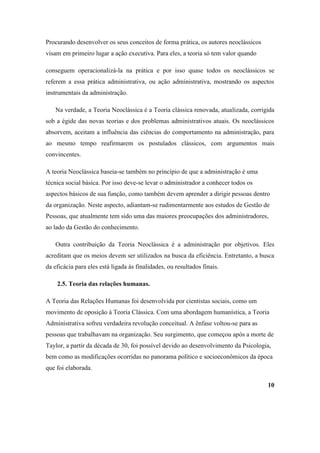 Procurando desenvolver os seus conceitos de forma prática, os autores neoclássicos
visam em primeiro lugar a ação executiva. Para eles, a teoria só tem valor quando

conseguem operacionalizá-la na prática e por isso quase todos os neoclássicos se
referem a essa prática administrativa, ou ação administrativa, mostrando os aspectos
instrumentais da administração.

   Na verdade, a Teoria Neoclássica é a Teoria clássica renovada, atualizada, corrigida
sob a égide das novas teorias e dos problemas administrativos atuais. Os neoclássicos
absorvem, aceitam a influência das ciências do comportamento na administração, para
ao mesmo tempo reafirmarem os postulados clássicos, com argumentos mais
convincentes.

A teoria Neoclássica baseia-se também no princípio de que a administração é uma
técnica social básica. Por isso deve-se levar o administrador a conhecer todos os
aspectos básicos de sua função, como também devem aprender a dirigir pessoas dentro
da organização. Neste aspecto, adiantam-se rudimentarmente aos estudos de Gestão de
Pessoas, que atualmente tem sido uma das maiores preocupações dos administradores,
ao lado da Gestão do conhecimento.

   Outra contribuição da Teoria Neoclássica é a administração por objetivos. Eles
acreditam que os meios devem ser utilizados na busca da eficiência. Entretanto, a busca
da eficácia para eles está ligada às finalidades, ou resultados finais.

    2.5. Teoria das relações humanas.

A Teoria das Relações Humanas foi desenvolvida por cientistas sociais, como um
movimento de oposição à Teoria Clássica. Com uma abordagem humanística, a Teoria
Administrativa sofreu verdadeira revolução conceitual. A ênfase voltou-se para as
pessoas que trabalhavam na organização. Seu surgimento, que começou após a morte de
Taylor, a partir da década de 30, foi possível devido ao desenvolvimento da Psicologia,
bem como as modificações ocorridas no panorama político e socioeconômicos da época
que foi elaborada.

                                                                                     10
 