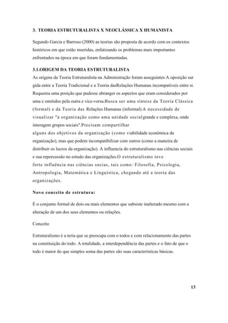 3. TEORIA ESTRUTURALISTA X NEOCLÁSSICA X HUMANISTA

Segundo Garcia e Barroso (2000) as teorias são proposta de acordo com os contextos
históricos em que estão inseridas, enfatizando os problemas mais importantes
enfrentados na época em que foram fundamentadas.

3.1.ORIGEM DA TEORIA ESTRUTURALISTA
As origens da Teoria Estruturalista na Administração foram asseguintes:A oposição sur
gida entre a Teoria Tradicional e a Teoria dasRelações Humanas incompatíveis entre si.
Requereu uma posição que pudesse abranger os aspectos que eram considerados por
uma e omitidos pela outra e vice-versa.Busca ser uma síntese da Teoria Clássica
(formal) e da Teoria das Relações Humanas (informal).A necessidade de
visualizar "a organização como uma unidade social grande e complexa, onde
interagem grupos sociais".Precisam compartilhar
alguns dos objetivos da organização (como viabilidade econômica da
organização), mas que podem incompatibilizar com outros (como a maneira de
distribuir os lucros da organização). A influencia do estruturalismo nas ciências sociais
e sua repercussão no estudo das organizações.O estruturalismo teve
forte influência nas ciências socias, tais como: Filosofia, Psicologia,
Antropologia, Matemática e Linguística, chegando até a teoria das
organizações.

Novo conceito de estrutura:

É o conjunto formal de dois ou mais elementos que subsiste inalterado mesmo com a
alteração de um dos seus elementos ou relações.

Conceito

Estruturalismo é a teria que se preocupa com o todos e com relacionamento das partes
na constituição do todo. A totalidade, a interdependência das partes e o fato de que o
todo é maior do que simples soma das partes são suas características básicas.




                                                                                         13
 