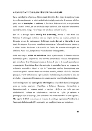 4. ÊNFASE NA TECNOLOGIA E ÊNFASE NO AMBIENTE

Se na era industrial a Teoria da Administração Científica dava ênfase às tarefas na busca
do melhor caminho para se atingir a eficiência desejada, nas teorias de sistemas a ênfase
passa a ser a tecnologia e o ambiente. A Teoria de Sistemas aborda as organizações
como sistemas abertos, em um dinâmico campo de forças, com incessante intercâmbio
de matéria-prima, energia e informação em relação ao ambiente externo.

Em 1947 o biólogo alemão Ludwig Von Bertalanffy, definia a Teoria Geral dos
Sistemas. A abordagem sistêmica tem sua origem na visão de sistemas, extraída da
Biologia, através dos ensinamentos do biólogo alemão. Para ele a cibernética é uma
teoria dos sistemas de controle baseada na comunicação (informação) entre o sistema e
o meio e dentro do sistema e do controle da função dos sistemas com respeito ao
ambiente. Nesse caso, a organização busca encontrar o seu equilíbrio.

Com isso surge a teoria da matemática, onde a preocupação é elaborar modelos
matemáticos para a organização criar modelos matemáticos voltados principalmente
para a resolução de problemas de tomada de decisão. É através do modelo que se fazem
representações da realidade. Em todas as teorias já estudadas, houve um processo de
elaboração matemática, como é o caso de Taylor onde precisou da matemática para
colocar em pratica a melhor forma de trabalho, o espaço, tudo foi calculado conforme
planejado. Fayol também usou o procedimento matemático para estruturar a linha de
produção e obteve os modelos queservem para representar simplificações da realidade.

Também importante é a tecnologia da informação da necessidade de maior integração
entre as teorias anteriores (Científicas e Relações Humanas, Estruturalista e
Comportamental), e buscava extrair a máxima eficiência em todo processo
administrativo. Embora na Administração científica de Taylor, já existisse a
preocupação com a tecnologia, mas se limitava na tarefa individual de cada operário.
Mas a partir de 1960, com estudos de pesquisa da socióloga inglesa Joan Woodward, A
Tecnologia da Informação (TI) passou a ter um papel importante nas instituições.




                                                                                      16
 