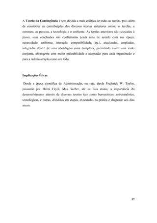 A Teoria da Contingência é sem dúvida a mais eclética de todas as teorias, pois além
de considerar as contribuições das diversas teorias anteriores como: as tarefas, a
estrutura, as pessoas, a tecnologia e o ambiente. As teorias anteriores são colocadas à
prova, suas conclusões são confirmadas (cada uma de acordo com sua época,
necessidade, ambiente, interação, compatibilidade, etc.), atualizadas, ampliadas,
integradas dentro de uma abordagem mais complexa, permitindo assim uma visão
conjunta, abrangente com maior maleabilidade e adaptação para cada organização e
para a Administração como um todo.




Implicações Éticas

Desde a época científica da Administração, ou seja, desde Frederick W. Taylor,
passando por Henri Fayol, Max Weber, até os dias atuais; a importância do
desenvolvimento através de diversas teorias tais como burocráticas, estruturalistas,
tecnológicas, e outras, divididas em etapas, executadas na prática e chegando aos dias
atuais.




                                                                                    17
 