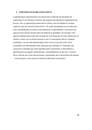 5. APRENDIZAGEM ORGANIZACIONAL

A aprendizagem organizacional é um tema já bem conhecido nas disciplinas de
organização. É um fenômeno sistêmico nas empresas que permanece independente das
pessoas. Sim, as organizações podem não ter cérebro, mas são dotadas de sistemas
cognitivos que elas mesmas desenvolvem e vão sendo impregnados na sua cultura por
meio, principalmente, de rotinas ou procedimentos. O aprendizado e crescimento são
aspectos-chave porque formam abase da melhoria da qualidade e da inovação. Uma
empresa podefuncionar muito bem do ponto de vista financeiro, ter boas relaçõescom os
clientes e contar com excelentes processos, mas se outraempresa obtiver vantagens
semelhantes, isso de nada adiantará.Quero dizer com isso que não se deve ficar
acomodado com odesempenho atual, ainda que seja satisfatório. É importante que
osexecutivos entendam que serão superados pelos concorrentes se nãomudarem e
aperfeiçoarem sua atuação continuamente, e maisrapidamente do que eles. “Convém
dar-se conta de que a fonte decrescimento e aprendizado são os funcionários da empresa
– somente graças a eles é possível continuar melhorando as operações.”




                                                                                     18
 