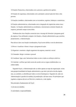 3) Funções financeiras, relacionadas com a procura e gerência de capitais.

4) Funções de segurança, relacionadas com a proteção e preservação dos bens e das
pessoas.

5) Funções contábeis, relacionadas com os inventários, registros, balanços e estatísticas.

6) Funções administrativas, relacionadas com a integração de cúpula das outras cinco
funções. As funções administrativas coordenam e sincronizam as demais funções da
empresa, pairando sempre acima delas.

   Nenhuma das cinco funções essenciais tem o encargo de formular o programa geral
da empresa. Essa atribuição compete à 6a função, a função administrativa que constitui,
propriamente, a Administração.

Para deixar claro essa função coordenadora, Fayol assim define o ato de administrar:

1) Prever: visualizar o futuro e traçar o programa de ação.

2) Organizar: constituir o duplo organismo da empresa, material e social.

3) Comandar: dirigir e orientar o pessoal

4) Coordenar: ligar, unir, harmonizar todos os atos e todos os esforços coletivos.

5) Controlar: verificar que tudo ocorra de acordo com as regras estabelecidas e as
ordens dadas.

   Segundo Fayol, a Administração não se refere apenas ao topo da organização: existe
uma proporcionalidade da função administrativa, que não é privativa da alta cúpula,
mas, ao contrário, se distribui por todos os níveis hierárquicos. Segundo ele, tudo em
Administração é questão de medida, de ponderação e de bom senso. Os princípios que
regulam a empresa devem ser flexíveis e maleáveis, e não rígidos.

São princípios fundamentais de Fayol:

1) divisão de trabalho;

2) autoridade e responsabilidade;

                                                                                         25
 