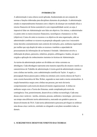 INTRODUÇÃO

A administração é uma ciência social aplicada, fundamentada em um conjunto de
normas e funções elaboradas para disciplinar elementos de produção. A administração
estuda os empreendimentos humanos com o objetivo de alcançar um resultado eficaz e
retorno financeiro de forma sustentável e com responsabilidade social, ou seja, é
impossível falar em Administração sem falar em objetivos. Em síntese, o administrador
é a ponte entre os meios (recursos financeiros, tecnológicos e humanos) e os fins
(objetivos). Como elo entre os recursos e os objetivos de uma organização, cabe ao
administrador combinar os recursos na proporção adequada e para isso é necessário
tomar decisões constantemente num contexto de restrições, pois, nenhuma organização
por melhor que seja dispõe de todos os recursos e também a capacidade de
processamento de informações do ser humano é limitado. Administrar envolve a
elaboração de planos, pareceres, relatórios, projetos, arbitragens e laudos, em que é
exigida a aplicação de conhecimentos inerentes às técnicas de Administração.

As teorias da administração podem ser divididas em várias correntes ou
abordagens. Cada abordagem representa uma maneira específica de encarar a tarefa e as
características do Trabalho de administração.A teoria geral da administração começou
com a ênfase nas tarefas, com a administração científica de Taylor. A seguir, a
preocupação básica passou para a ênfase na estrutura com a teoria clássica de Fayol e
com a teoria burocrática de Max Weber, seguindo-se mais tarde a teoria estruturalista. A
reação humanística surgiu com a ênfase nas pessoas, por meio da teoria
comportamental e pela teoria do desenvolvimento organizacional. A ênfase no
ambiente surgiu com a Teoria dos Sistemas, sendo completada pela teoria da
contingência. Esta, posteriormente, desenvolveu a ênfase na tecnologia. Cada uma
dessas cinco variáveis - tarefas, estrutura, pessoas, ambiente e tecnologia - provocou a
seu tempo uma diferente teoria administrativa, marcando um gradativo passo no
desenvolvimento da TGA. Cada teoria administrativa procurou privilegiar ou enfatizar
uma dessas cinco variáveis, omitindo ou relegando a um plano secundário todas as
demais.

                                                                                           1



1. SURGIMENTO E DESENVOLVIMENTO DAS TEORIAS
 
