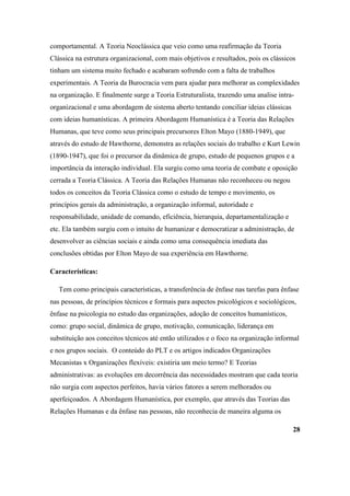 comportamental. A Teoria Neoclássica que veio como uma reafirmação da Teoria
Clássica na estrutura organizacional, com mais objetivos e resultados, pois os clássicos
tinham um sistema muito fechado e acabaram sofrendo com a falta de trabalhos
experimentais. A Teoria da Burocracia vem para ajudar para melhorar as complexidades
na organização. E finalmente surge a Teoria Estruturalista, trazendo uma analise intra-
organizacional e uma abordagem de sistema aberto tentando conciliar ideias clássicas
com ideias humanísticas. A primeira Abordagem Humanística é a Teoria das Relações
Humanas, que teve como seus principais precursores Elton Mayo (1880-1949), que
através do estudo de Hawthorne, demonstra as relações sociais do trabalho e Kurt Lewin
(1890-1947), que foi o precursor da dinâmica de grupo, estudo de pequenos grupos e a
importância da interação individual. Ela surgiu como uma teoria de combate e oposição
cerrada a Teoria Clássica. A Teoria das Relações Humanas não reconheceu ou negou
todos os conceitos da Teoria Clássica como o estudo de tempo e movimento, os
princípios gerais da administração, a organização informal, autoridade e
responsabilidade, unidade de comando, eficiência, hierarquia, departamentalização e
etc. Ela também surgiu com o intuito de humanizar e democratizar a administração, de
desenvolver as ciências sociais e ainda como uma consequência imediata das
conclusões obtidas por Elton Mayo de sua experiência em Hawthorne.

Características:

   Tem como principais características, a transferência de ênfase nas tarefas para ênfase
nas pessoas, de princípios técnicos e formais para aspectos psicológicos e sociológicos,
ênfase na psicologia no estudo das organizações, adoção de conceitos humanísticos,
como: grupo social, dinâmica de grupo, motivação, comunicação, liderança em
substituição aos conceitos técnicos até então utilizados e o foco na organização informal
e nos grupos sociais. O conteúdo do PLT e os artigos indicados Organizações
Mecanistas x Organizações flexíveis: existiria um meio termo? E Teorias
administrativas: as evoluções em decorrência das necessidades mostram que cada teoria
não surgia com aspectos perfeitos, havia vários fatores a serem melhorados ou
aperfeiçoados. A Abordagem Humanística, por exemplo, que através das Teorias das
Relações Humanas e da ênfase nas pessoas, não reconhecia de maneira alguma os

                                                                                       28
 