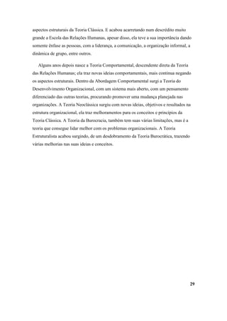 aspectos estruturais da Teoria Clássica. E acabou acarretando num descrédito muito
grande a Escola das Relações Humanas, apesar disso, ela teve a sua importância dando
somente ênfase as pessoas, com a liderança, a comunicação, a organização informal, a
dinâmica de grupo, entre outros.

   Alguns anos depois nasce a Teoria Comportamental, descendente direta da Teoria
das Relações Humanas; ela traz novas ideias comportamentais, mais continua negando
os aspectos estruturais. Dentro da Abordagem Comportamental surgi a Teoria do
Desenvolvimento Organizacional, com um sistema mais aberto, com um pensamento
diferenciado das outras teorias, procurando promover uma mudança planejada nas
organizações. A Teoria Neoclássica surgiu com novas ideias, objetivos e resultados na
estrutura organizacional, ela traz melhoramentos para os conceitos e princípios da
Teoria Clássica. A Teoria da Burocracia, também tem suas várias limitações, mas é a
teoria que consegue lidar melhor com os problemas organizacionais. A Teoria
Estruturalista acabou surgindo, de um desdobramento da Teoria Burocrática, trazendo
várias melhorias nas suas ideias e conceitos.




                                                                                      29
 