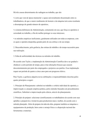Há três causas determinantes da vadiagem no trabalho, que são:

• o erro que vem de época imemorial e quase universalmente disseminado entre os
trabalhadores, de que o maior rendimento do homem e da máquina terá como resultante
o desemprego de grande número de operários;

• o sistema defeituoso da Administração, comumente em uso, que força os operários à
ociosidade no trabalho, a fim de melhor proteger os seus interesses;

• os métodos empíricos ineficientes, geralmente utilizados em todas as empresas, com
os quais o operário desperdiça grande parte do seu esforço e do seu tempo.

2. Desconhecimento, pela gerência, das rotinas de trabalho e do tempo necessário para
sua realização.

3. Falta de uniformidade das técnicas ou métodos de trabalho.

De acordo com Taylor, a implantação da Administração Científica deve ser gradual e
obedecer a certo período de tempo, para evitar alterações bruscas que causem
descontentamento por parte dos empregados e prejuízos aos patrões. Essa implantação
requer um período de quatro a cinco anos para um progresso efetivo.

Para Taylor, a gerência adquiriu novas atribuições e responsabilidades descritas pelos
quatro princípios a seguir:

1. Principio de Planejamento: substitui no trabalho o critério individual do operário, a
improvisação e a atuação empírica-prática, pelos métodos baseados em procedimentos
científicos. Substituir a improvisação pela ciência, através do planejamento.

2. Princípio do preparo: selecionar cientificamente os trabalhadores de acordo com suas
aptidões e prepará-los e treiná-los para produzirem mais e melhor, de acordo com o
método planejado. Além do preparo da mão-de-obra, preparar também as máquinas e
equipamentos de produção, bem como o arranjo físico e a disposição racional das
ferramentas e materiais.

                                                                                           4
 