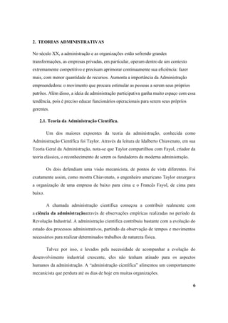 2. TEORIAS ADMINISTRATIVAS

No século XX, a administração e as organizações estão sofrendo grandes
transformações, as empresas privadas, em particular, operam dentro de um contexto
extremamente competitivo e precisam aprimorar continuamente sua eficiência: fazer
mais, com menor quantidade de recursos. Aumenta a importância da Administração
empreendedora: o movimento que procura estimular as pessoas a serem seus próprios
patrões. Além disso, a ideia de administração participativa ganha muito espaço com essa
tendência, pois é preciso educar funcionários operacionais para serem seus próprios
gerentes.

   2.1. Teoria da Administração Científica.

         Um dos maiores expoentes da teoria da administração, conhecida como
Administração Científica foi Taylor. Através da leitura de Idalberto Chiavenato, em sua
Teoria Geral da Administração, nota-se que Taylor compartilhou com Fayol, criador da
teoria clássica, o reconhecimento de serem os fundadores da moderna administração.

         Os dois defendiam uma visão mecanicista, de pontos de vista diferentes. Foi
exatamente assim, como mostra Chiavenato, o engenheiro americano Taylor enxergava
a organização de uma empresa de baixo para cima e o Francês Fayol, de cima para
baixo.

         A chamada administração científica começou a contribuir realmente com
a ciência da administraçãoatravés de observações empíricas realizadas no período da
Revolução Industrial. A administração científica contribuiu bastante com a evolução do
estudo dos processos administrativos, partindo da observação de tempos e movimentos
necessários para realizar determinados trabalhos de natureza física.

         Talvez por isso, e levados pela necessidade de acompanhar a evolução do
desenvolvimento industrial crescente, eles não tenham atinado para os aspectos
humanos da administração. A “administração científica” alimentou um comportamento
mecanicista que perdura até os dias de hoje em muitas organizações.

                                                                                      6
 
