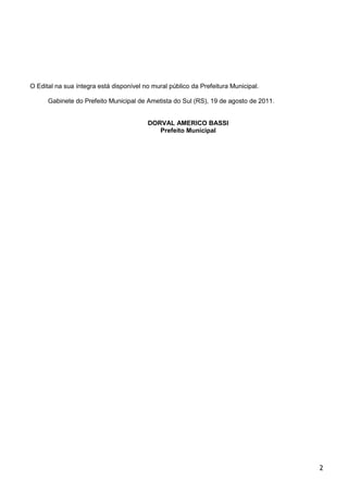 O Edital na sua íntegra está disponível no mural público da Prefeitura Municipal.

      Gabinete do Prefeito Municipal de Ametista do Sul (RS), 19 de agosto de 2011.


                                         DORVAL AMERICO BASSI
                                            Prefeito Municipal




                                                                                      2
 
