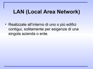 LAN (Local Area Network ) Realizzate all’interno di uno o più edifici contigui, solitamente per esigenze di una singola azienda o ente. 
