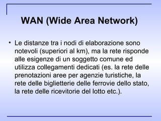 WAN (Wide Area Network)   Le distanze tra i nodi di elaborazione sono notevoli (superiori al km), ma la rete risponde alle esigenze di un soggetto comune ed utilizza collegamenti dedicati (es. la rete delle prenotazioni aree per agenzie turistiche, la rete delle biglietterie delle ferrovie dello stato, la rete delle ricevitorie del lotto etc.).  