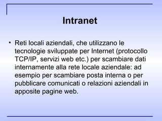 Intranet  Reti locali aziendali, che utilizzano le tecnologie sviluppate per Internet (protocollo TCP/IP, servizi web etc.) per scambiare dati internamente alla rete locale aziendale: ad esempio per scambiare posta interna o per pubblicare comunicati o relazioni aziendali in apposite pagine web. 