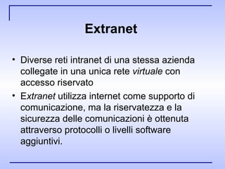 Extranet  Diverse reti intranet di una stessa azienda collegate in una unica rete  virtuale  con accesso riservato E xtranet  utilizza internet come supporto di comunicazione, ma la riservatezza e la sicurezza delle comunicazioni è ottenuta attraverso protocolli o livelli software aggiuntivi.  