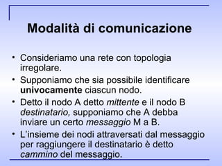 Modalità di comunicazione   Consideriamo una rete con topologia irregolare. Supponiamo che sia possibile identificare  univocamente  ciascun nodo. Detto il nodo A detto  mittente  e il nodo B  destinatario,  supponiamo che A   debba inviare un certo  messaggio  M a B. L’insieme dei nodi attraversati dal messaggio per raggiungere il destinatario è detto  cammino  del messaggio. 