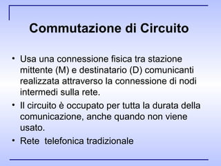 Commutazione di Circuito   Usa una connessione fisica tra stazione mittente (M) e destinatario (D) comunicanti realizzata attraverso la connessione di nodi intermedi sulla rete.  Il circuito è occupato per tutta la durata della comunicazione, anche quando non viene usato. Rete  telefonica tradizionale 