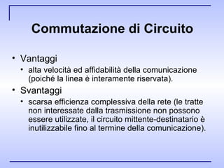 Commutazione di Circuito Vantaggi  alta velocità ed affidabilità della comunicazione (poiché la linea è interamente riservata). Svantaggi  scarsa efficienza complessiva della rete (le tratte non interessate dalla trasmissione non possono essere utilizzate, il circuito mittente-destinatario è inutilizzabile fino al termine della comunicazione). 