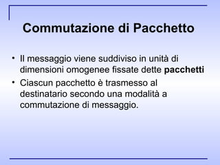 Commutazione di Pacchetto   Il messaggio viene suddiviso in unità di dimensioni omogenee fissate dette  pacchetti Ciascun pacchetto è trasmesso al destinatario secondo una modalità a commutazione di messaggio.  
