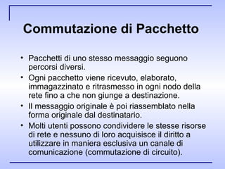 Commutazione di Pacchetto   Pacchetti di uno stesso messaggio seguono percorsi diversi. Ogni pacchetto viene ricevuto, elaborato, immagazzinato e ritrasmesso in ogni nodo della rete fino a che non giunge a destinazione. Il messaggio originale è poi riassemblato nella forma originale dal destinatario. Molti utenti possono condividere le stesse risorse di rete e nessuno di loro acquisisce il diritto a utilizzare in maniera esclusiva un canale di comunicazione (commutazione di circuito). 